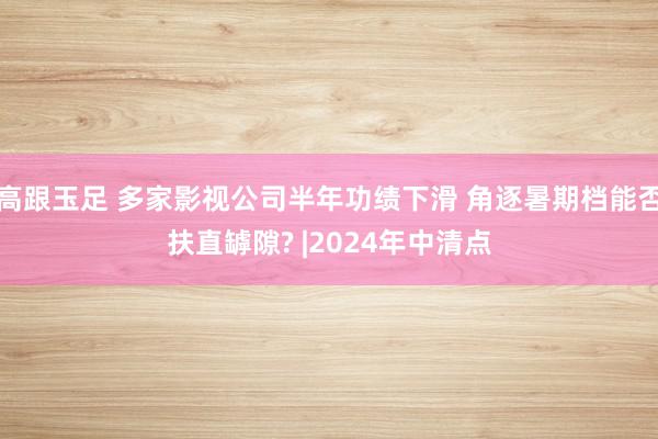 高跟玉足 多家影视公司半年功绩下滑 角逐暑期档能否扶直罅隙? |2024年中清点