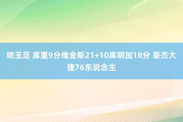 吻玉足 库里9分维金斯21+10库明加18分 豪杰大捷76东说念主