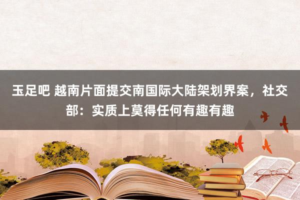 玉足吧 越南片面提交南国际大陆架划界案，社交部：实质上莫得任何有趣有趣