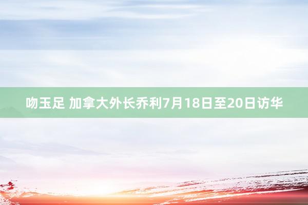 吻玉足 加拿大外长乔利7月18日至20日访华