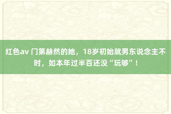 红色av 门第赫然的她，18岁初始就男东说念主不时，如本年过半百还没“玩够”！