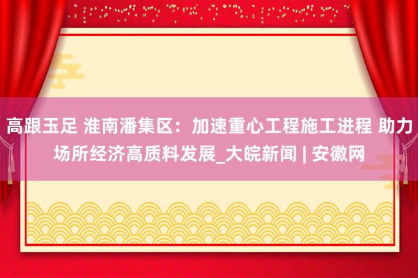 高跟玉足 淮南潘集区：加速重心工程施工进程 助力场所经济高质料发展_大皖新闻 | 安徽网