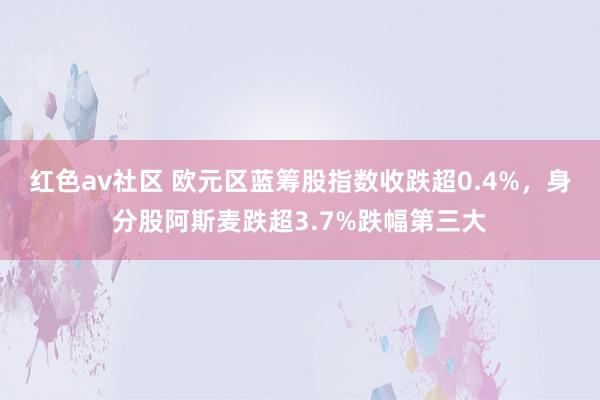 红色av社区 欧元区蓝筹股指数收跌超0.4%，身分股阿斯麦跌超3.7%跌幅第三大