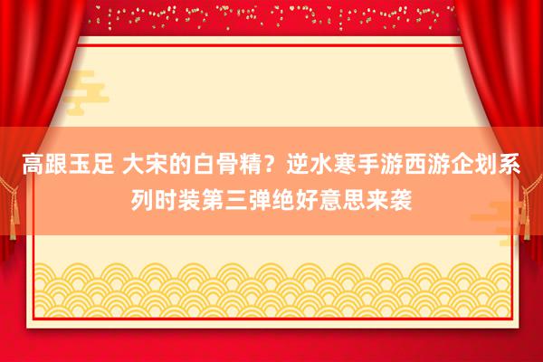 高跟玉足 大宋的白骨精？逆水寒手游西游企划系列时装第三弹绝好意思来袭