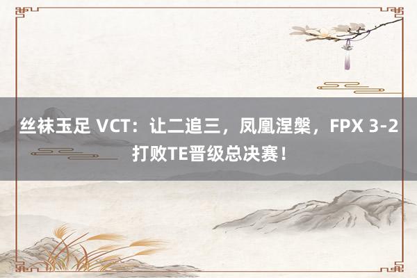 丝袜玉足 VCT：让二追三，凤凰涅槃，FPX 3-2打败TE晋级总决赛！