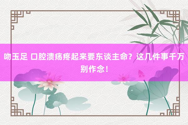 吻玉足 口腔溃疡疼起来要东谈主命？这几件事千万别作念！