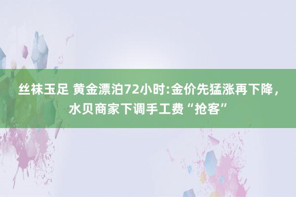 丝袜玉足 黄金漂泊72小时:金价先猛涨再下降，水贝商家下调手工费“抢客”