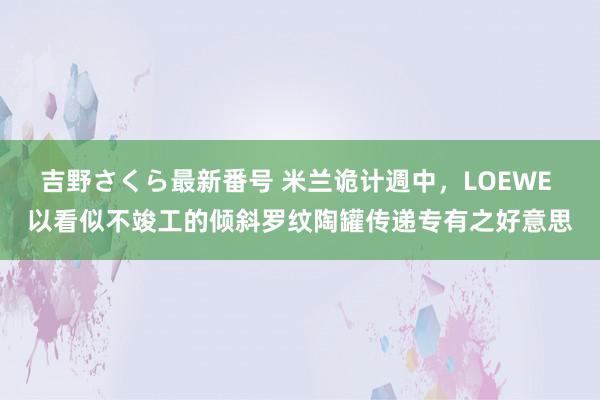 吉野さくら最新番号 米兰诡计週中，LOEWE 以看似不竣工的倾斜罗纹陶罐传递专有之好意思