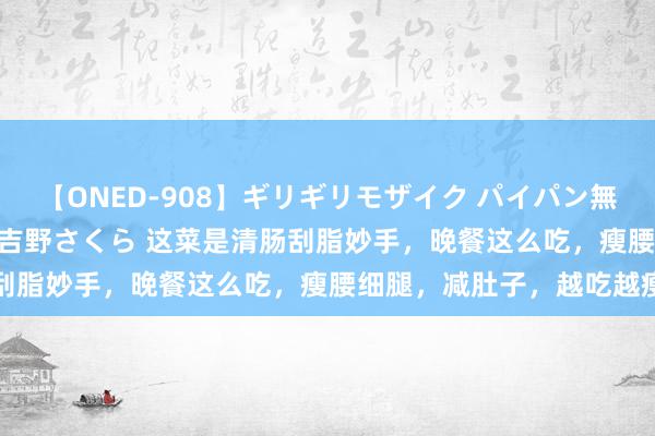 【ONED-908】ギリギリモザイク パイパン無限絶頂！激イカセFUCK 吉野さくら 这菜是清肠刮脂妙手，晚餐这么吃，瘦腰细腿，减肚子，越吃越瘦