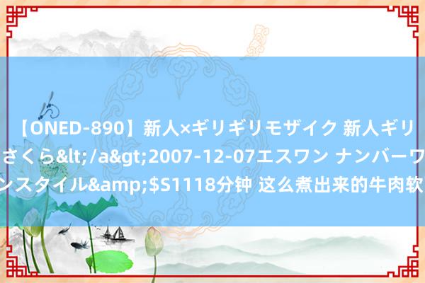 【ONED-890】新人×ギリギリモザイク 新人ギリギリモザイク 吉野さくら</a>2007-12-07エスワン ナンバーワンスタイル&$S1118分钟 这么煮出来的牛肉软而不烂，烂而入味，一看就会