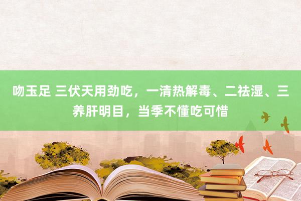 吻玉足 三伏天用劲吃，一清热解毒、二祛湿、三养肝明目，当季不懂吃可惜