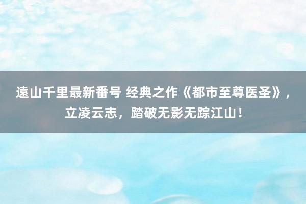 遠山千里最新番号 经典之作《都市至尊医圣》，立凌云志，踏破无影无踪江山！