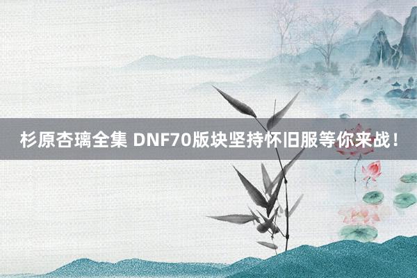 杉原杏璃全集 DNF70版块坚持怀旧服等你来战！