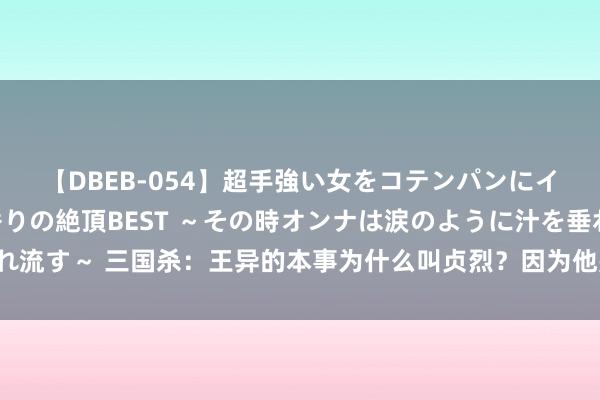 【DBEB-054】超手強い女をコテンパンにイカせまくる！危険な香りの絶頂BEST ～その時オンナは涙のように汁を垂れ流す～ 三国杀：王异的本事为什么叫贞烈？因为他是全游戏最刚的女东说念主！