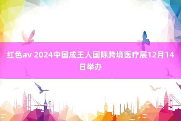 红色av 2024中国成王人国际跨境医疗展12月14日举办