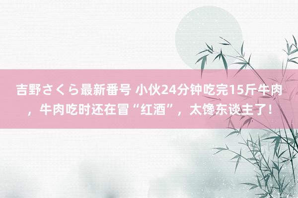 吉野さくら最新番号 小伙24分钟吃完15斤牛肉，牛肉吃时还在冒“红酒”，太馋东谈主了！