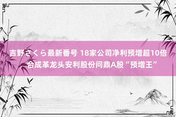 吉野さくら最新番号 18家公司净利预增超10倍，合成革龙头安利股份问鼎A股“预增王”