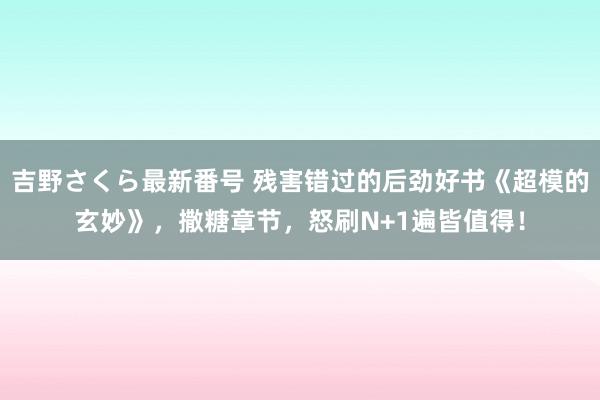 吉野さくら最新番号 残害错过的后劲好书《超模的玄妙》，撒糖章节，怒刷N+1遍皆值得！