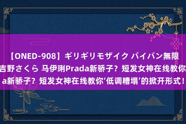 【ONED-908】ギリギリモザイク パイパン無限絶頂！激イカセFUCK 吉野さくら 马伊琍Prada新骄子？短发女神在线教你‘低调糟塌’的掀开形式！