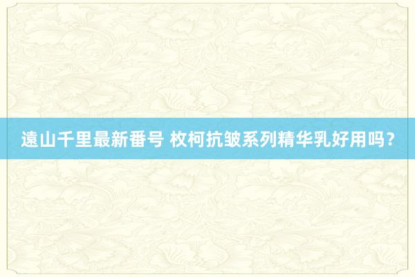 遠山千里最新番号 枚柯抗皱系列精华乳好用吗？