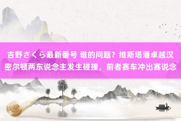 吉野さくら最新番号 谁的问题？维斯塔潘卓越汉密尔顿两东说念主发生碰撞，前者赛车冲出赛说念