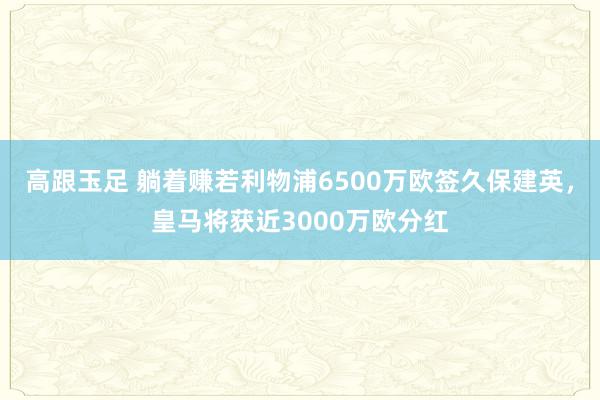 高跟玉足 躺着赚若利物浦6500万欧签久保建英，皇马将获近3000万欧分红