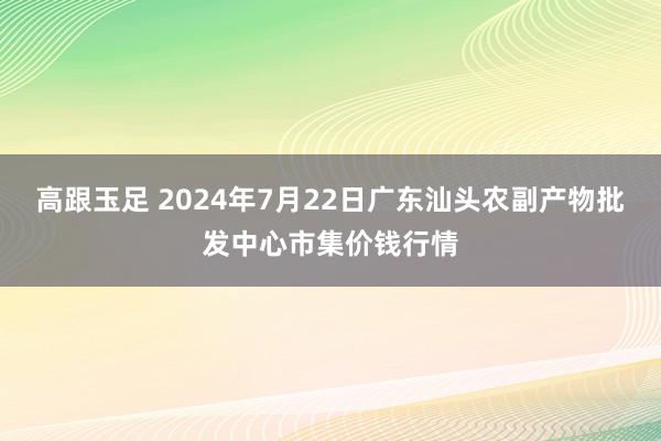 高跟玉足 2024年7月22日广东汕头农副产物批发中心市集价钱行情