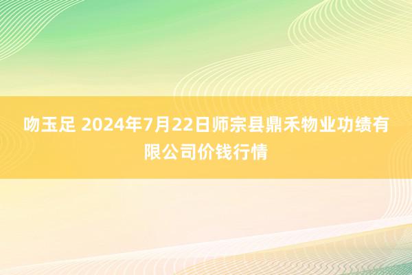 吻玉足 2024年7月22日师宗县鼎禾物业功绩有限公司价钱行情