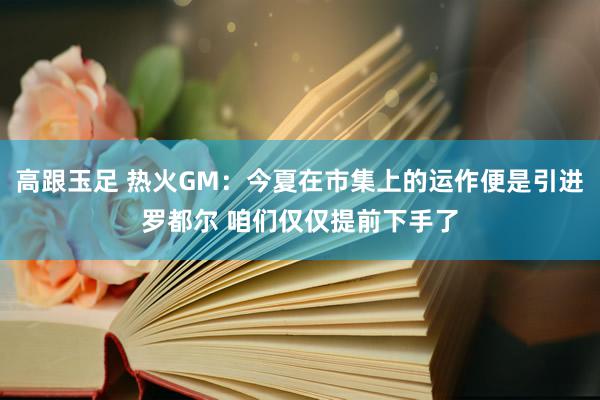 高跟玉足 热火GM：今夏在市集上的运作便是引进罗都尔 咱们仅仅提前下手了