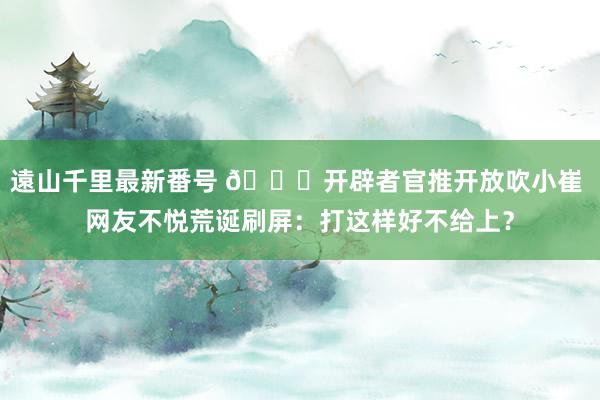 遠山千里最新番号 😈开辟者官推开放吹小崔 网友不悦荒诞刷屏：打这样好不给上？