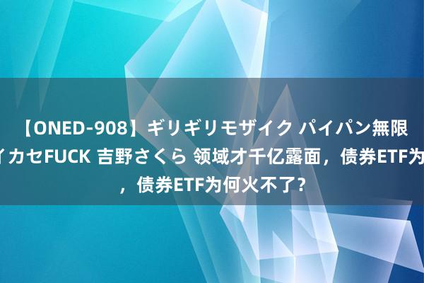 【ONED-908】ギリギリモザイク パイパン無限絶頂！激イカセFUCK 吉野さくら 领域才千亿露面，债券ETF为何火不了？