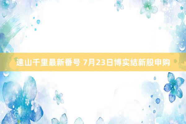 遠山千里最新番号 7月23日博实结新股申购