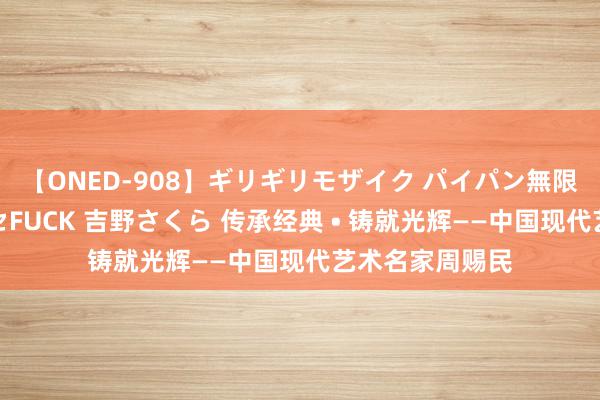 【ONED-908】ギリギリモザイク パイパン無限絶頂！激イカセFUCK 吉野さくら 传承经典 • 铸就光辉——中国现代艺术名家周赐民