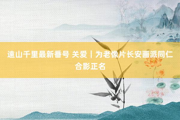 遠山千里最新番号 关爱｜为老像片长安画派同仁合影正名