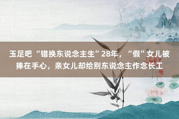 玉足吧 “错换东说念主生”28年，“假”女儿被捧在手心，亲女儿却给别东说念主作念长工