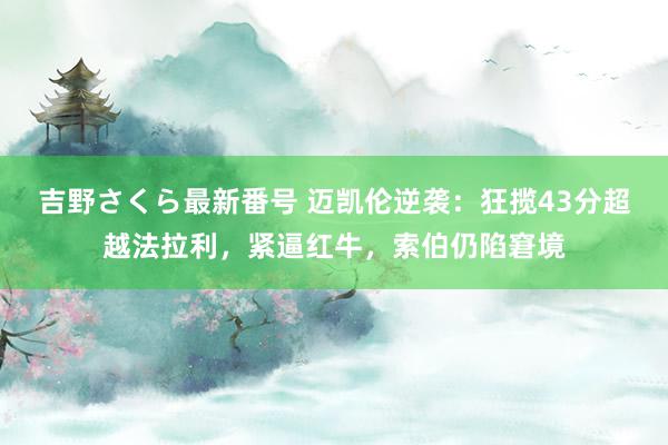 吉野さくら最新番号 迈凯伦逆袭：狂揽43分超越法拉利，紧逼红牛，索伯仍陷窘境