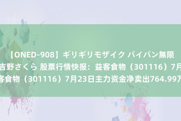 【ONED-908】ギリギリモザイク パイパン無限絶頂！激イカセFUCK 吉野さくら 股票行情快报：益客食物（301116）7月23日主力资金净卖出764.99万元