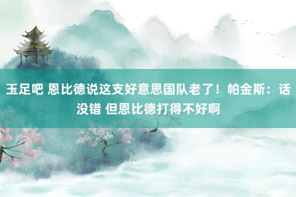 玉足吧 恩比德说这支好意思国队老了！帕金斯：话没错 但恩比德打得不好啊