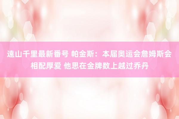 遠山千里最新番号 帕金斯：本届奥运会詹姆斯会相配厚爱 他思在金牌数上越过乔丹