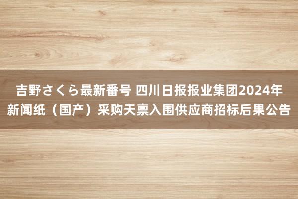 吉野さくら最新番号 四川日报报业集团2024年新闻纸（国产）采购天禀入围供应商招标后果公告