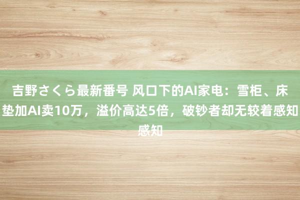 吉野さくら最新番号 风口下的AI家电：雪柜、床垫加AI卖10万，溢价高达5倍，破钞者却无较着感知