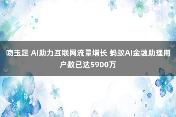 吻玉足 AI助力互联网流量增长 蚂蚁AI金融助理用户数已达5900万