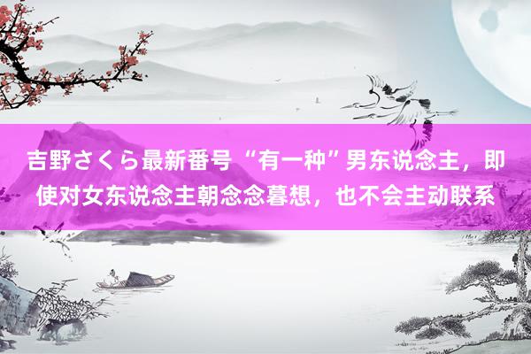 吉野さくら最新番号 “有一种”男东说念主，即使对女东说念主朝念念暮想，也不会主动联系