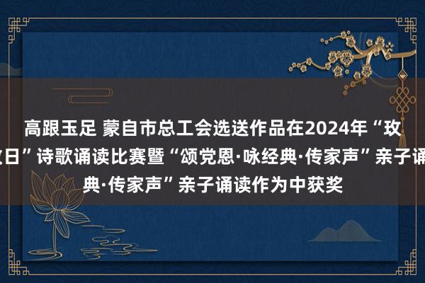 高跟玉足 蒙自市总工会选送作品在2024年“玫瑰书香·心向改日”诗歌诵读比赛暨“颂党恩·咏经典·传家声”亲子诵读作为中获奖