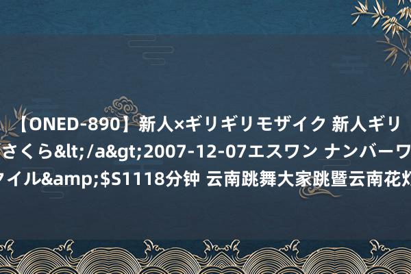 【ONED-890】新人×ギリギリモザイク 新人ギリギリモザイク 吉野さくら</a>2007-12-07エスワン ナンバーワンスタイル&$S1118分钟 云南跳舞大家跳暨云南花灯大家唱展演行径在花脸节精彩演出