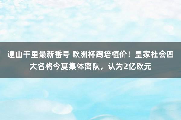 遠山千里最新番号 欧洲杯踢培植价！皇家社会四大名将今夏集体离队，认为2亿欧元