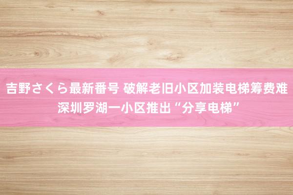 吉野さくら最新番号 破解老旧小区加装电梯筹费难 深圳罗湖一小区推出“分享电梯”