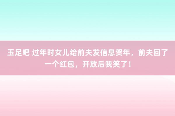 玉足吧 过年时女儿给前夫发信息贺年，前夫回了一个红包，开放后我笑了！