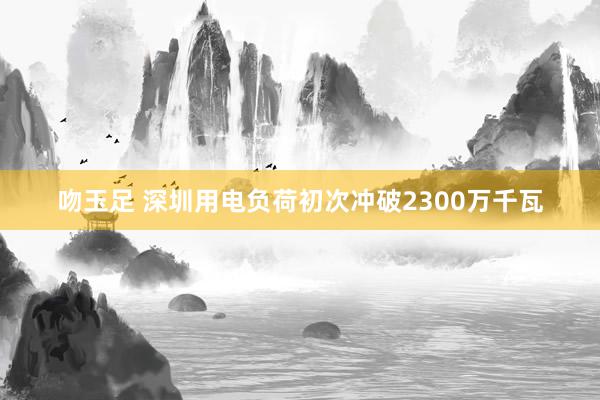 吻玉足 深圳用电负荷初次冲破2300万千瓦