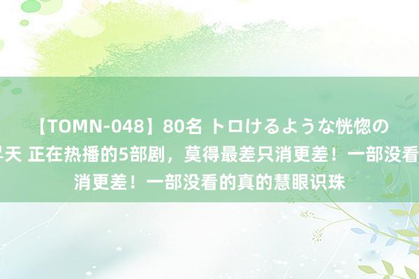 【TOMN-048】80名 トロけるような恍惚の表情 クンニ激昇天 正在热播的5部剧，莫得最差只消更差！一部没看的真的慧眼识珠